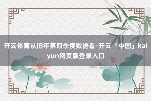 开云体育从旧年第四季度数据看-开云「中国」kaiyun网页版登录入口